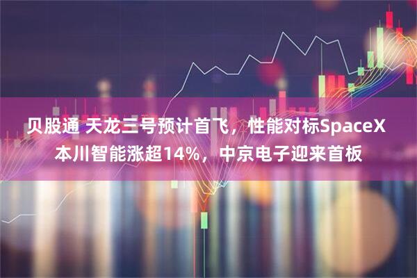 贝股通 天龙三号预计首飞，性能对标SpaceX 本川智能涨超14%，中京电子迎来首板