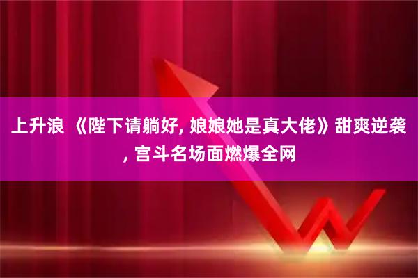 上升浪 《陛下请躺好, 娘娘她是真大佬》甜爽逆袭, 宫斗名场面燃爆全网