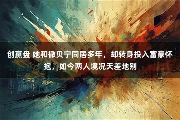 创赢盘 她和撒贝宁同居多年，却转身投入富豪怀抱，如今两人境况天差地别