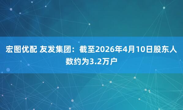宏图优配 友发集团：截至2026年4月10日股东人数约为3.2万户