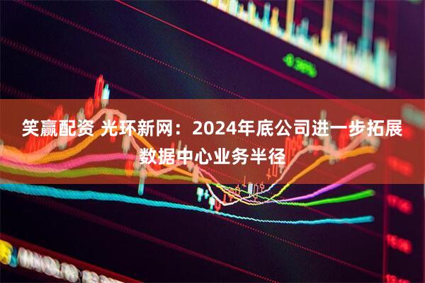 笑赢配资 光环新网:2024年底公司进一步拓展数据中心业务半径